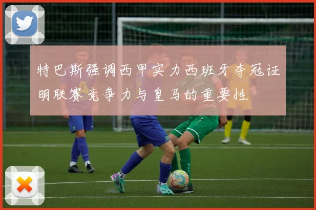 特巴斯强调西甲实力西班牙夺冠证明联赛竞争力与皇马的重要性