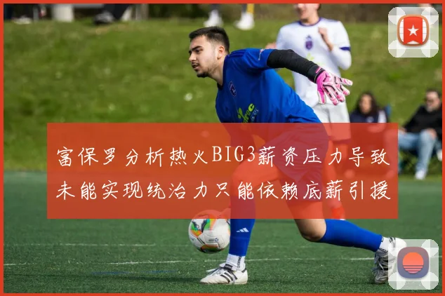 富保罗分析热火BIG3薪资压力导致未能实现统治力只能依赖底薪引援