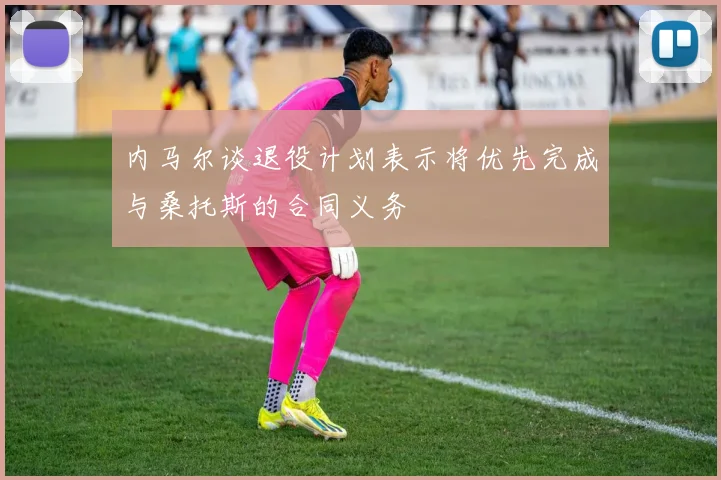 内马尔谈退役计划表示将优先完成与桑托斯的合同义务