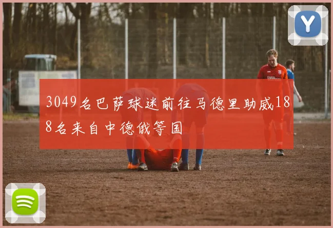 3049名巴萨球迷前往马德里助威188名来自中德俄等国