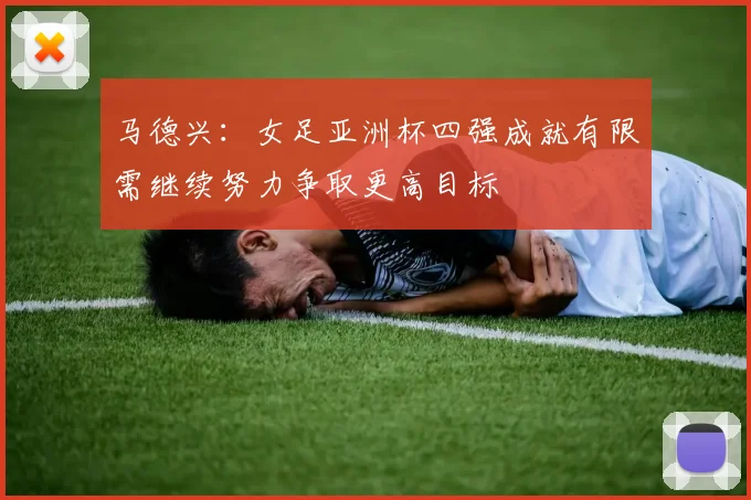 马德兴：女足亚洲杯四强成就有限需继续努力争取更高目标