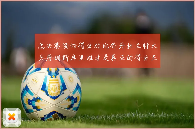 总决赛场均得分对比乔丹杜兰特大头詹姆斯库里谁才是真正的得分王