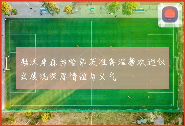 勒沃库森为哈弗茨准备温馨欢迎仪式展现深厚情谊与义气