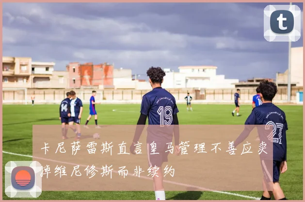 卡尼萨雷斯直言皇马管理不善应卖掉维尼修斯而非续约