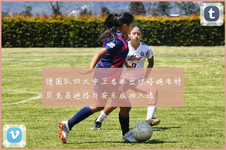 德国队四大中卫名单出炉塔施洛特贝克吕迪格与安东成功入选