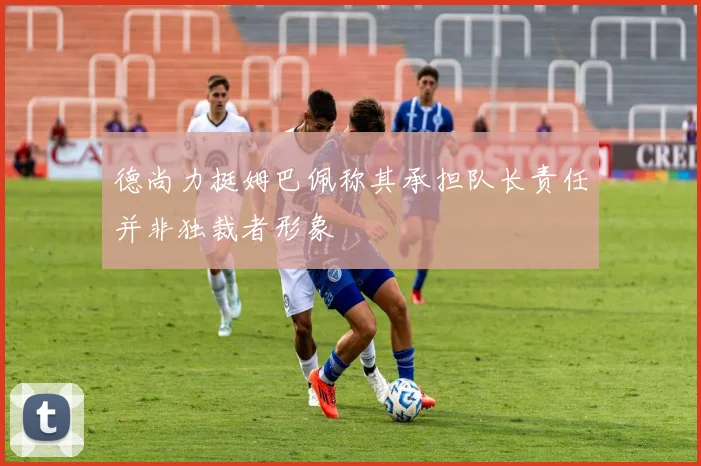 德尚力挺姆巴佩称其承担队长责任并非独裁者形象