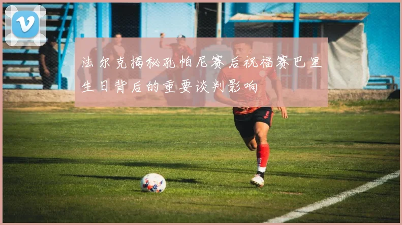法尔克揭秘孔帕尼赛后祝福赛巴里生日背后的重要谈判影响