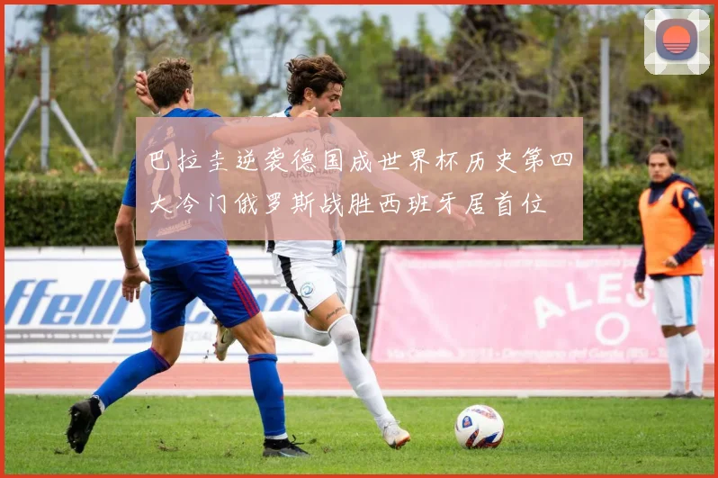 巴拉圭逆袭德国成世界杯历史第四大冷门俄罗斯战胜西班牙居首位