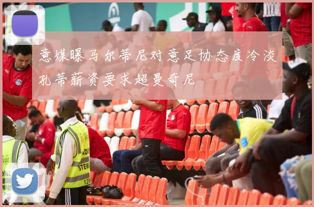 意媒曝马尔蒂尼对意足协态度冷淡孔蒂薪资要求超曼奇尼