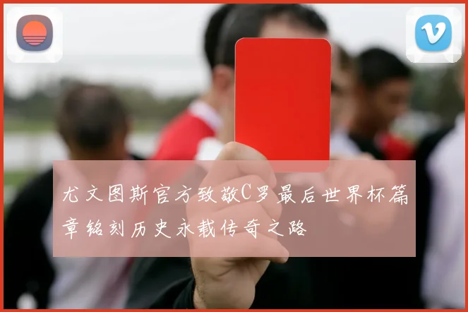 尤文图斯官方致敬C罗最后世界杯篇章铭刻历史永载传奇之路