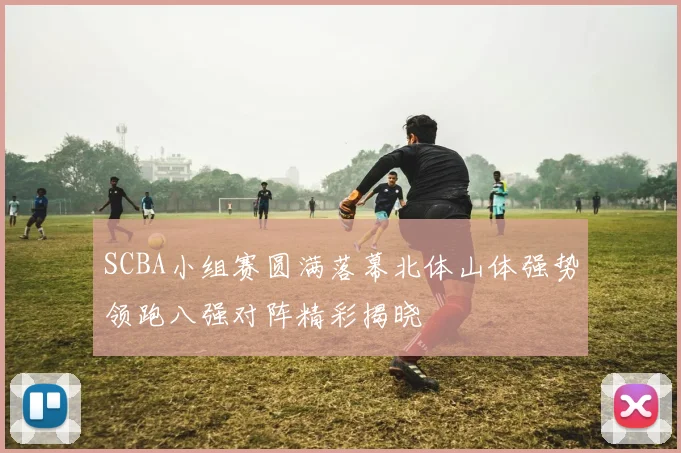 SCBA小组赛圆满落幕北体山体强势领跑八强对阵精彩揭晓
