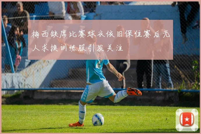 梅西缺席比赛球衣依旧保住赛后无人求换训练服引发关注