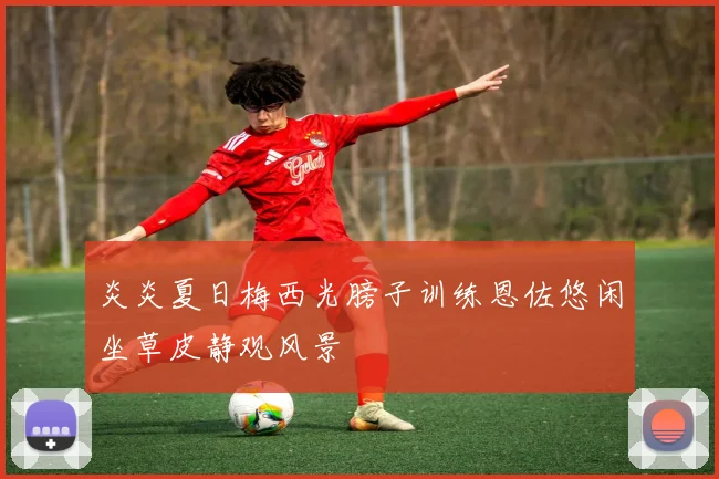 炎炎夏日梅西光膀子训练恩佐悠闲坐草皮静观风景