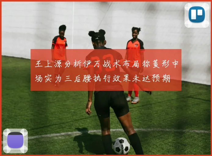 王上源分析伊万战术布局称菱形中场实为三后腰执行效果未达预期