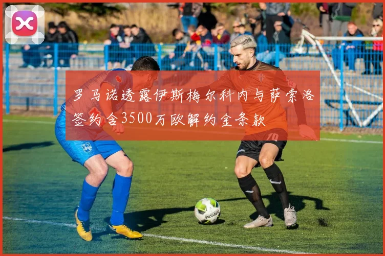 罗马诺透露伊斯梅尔科内与萨索洛签约含3500万欧解约金条款