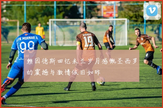 赖因德斯回忆米兰岁月感慨圣西罗的震撼与激情依旧如昨