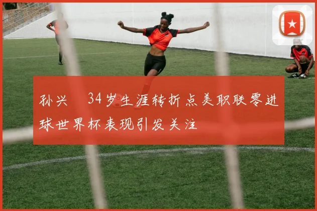 孙兴慜34岁生涯转折点美职联零进球世界杯表现引发关注