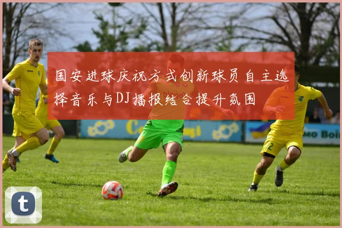 国安进球庆祝方式创新球员自主选择音乐与DJ播报结合提升氛围