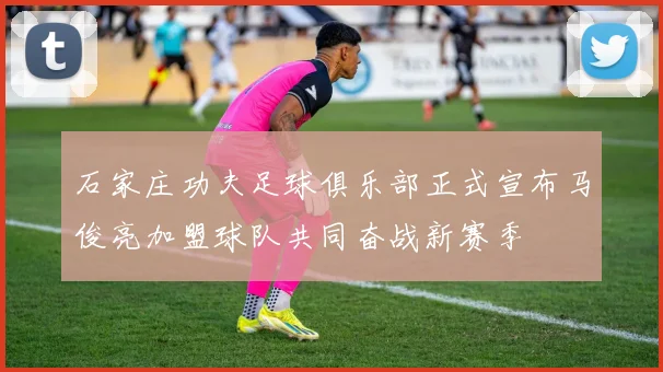 石家庄功夫足球俱乐部正式宣布马俊亮加盟球队共同奋战新赛季