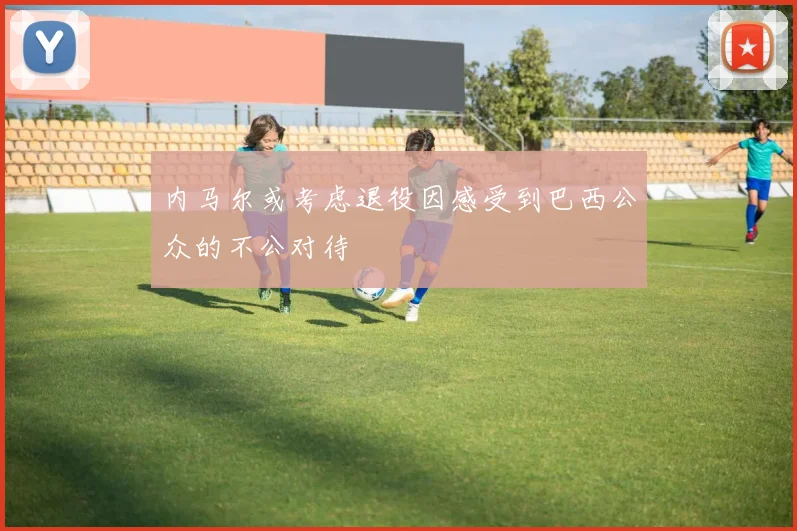 内马尔或考虑退役因感受到巴西公众的不公对待