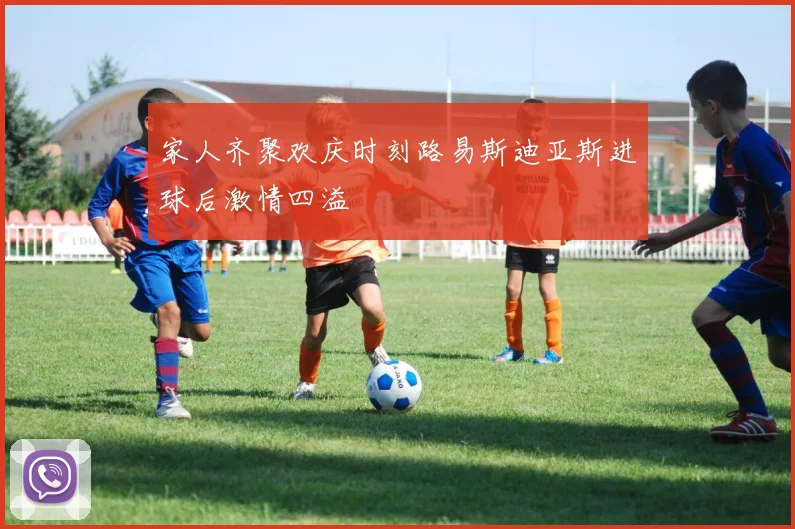 家人齐聚欢庆时刻路易斯迪亚斯进球后激情四溢