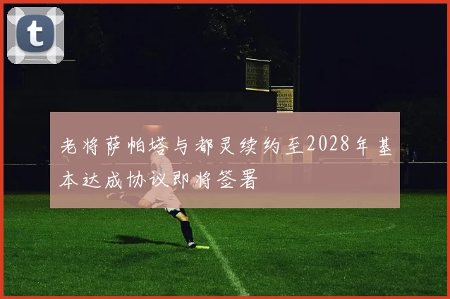 老将萨帕塔与都灵续约至2028年基本达成协议即将签署