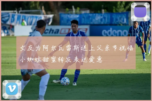 女友为阿尔瓦雷斯送上父亲节祝福小蜘蛛甜蜜转发表达爱意