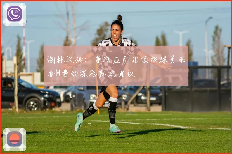 谢林汉姆：曼联应引进顶级球员而非M费的深思熟虑建议