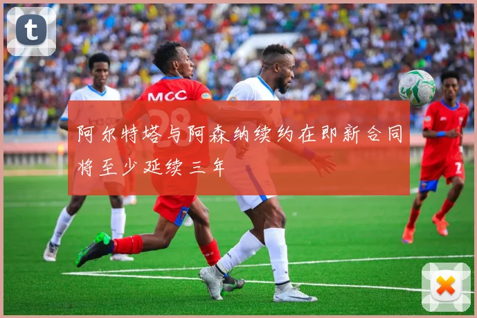 阿尔特塔与阿森纳续约在即新合同将至少延续三年