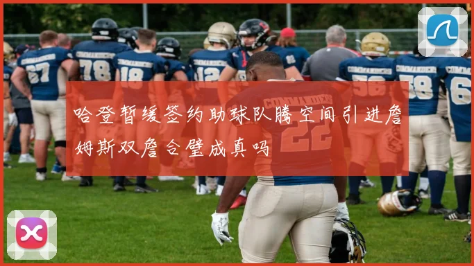哈登暂缓签约助球队腾空间引进詹姆斯双詹合璧成真吗