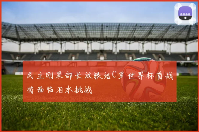 民主刚果部长放狠话C罗世界杯首战将面临泪水挑战
