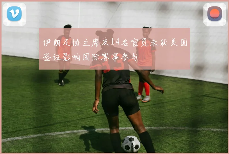 伊朗足协主席及14名官员未获美国签证影响国际赛事参与